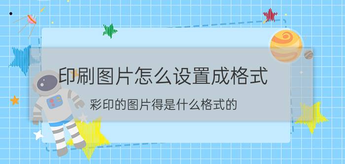 印刷图片怎么设置成格式 彩印的图片得是什么格式的？什么格式都行吗？